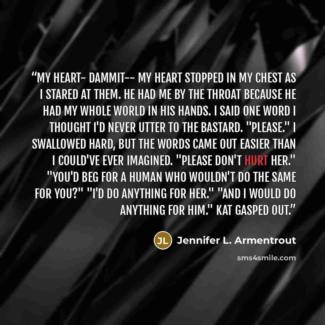 “My heart- dammit-- my heart stopped in my chest as I stared at them. He had me by the throat because he had my whole world in his hands. I said one word I thought I'd never utter to the bastard. "Please." I swallowed hard, but the words came out easier than I could've ever imagined. "Please don't…” quote by Jennifer L. Armentrout