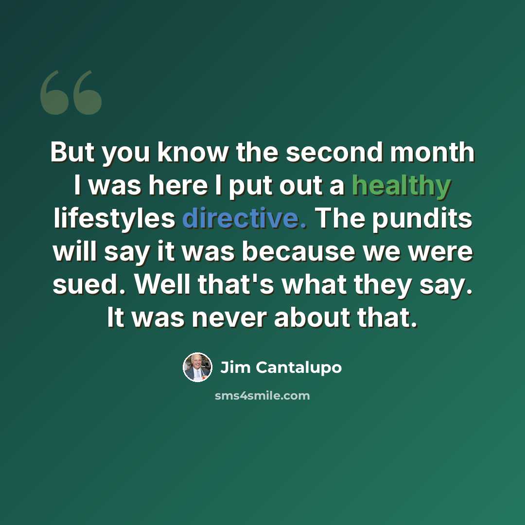 “But you know the second month I was here I put out a healthy lifestyles directive. The pundits will say it was because we were sued. Well that's what they say. It was never about that.” quote by Jim Cantalupo