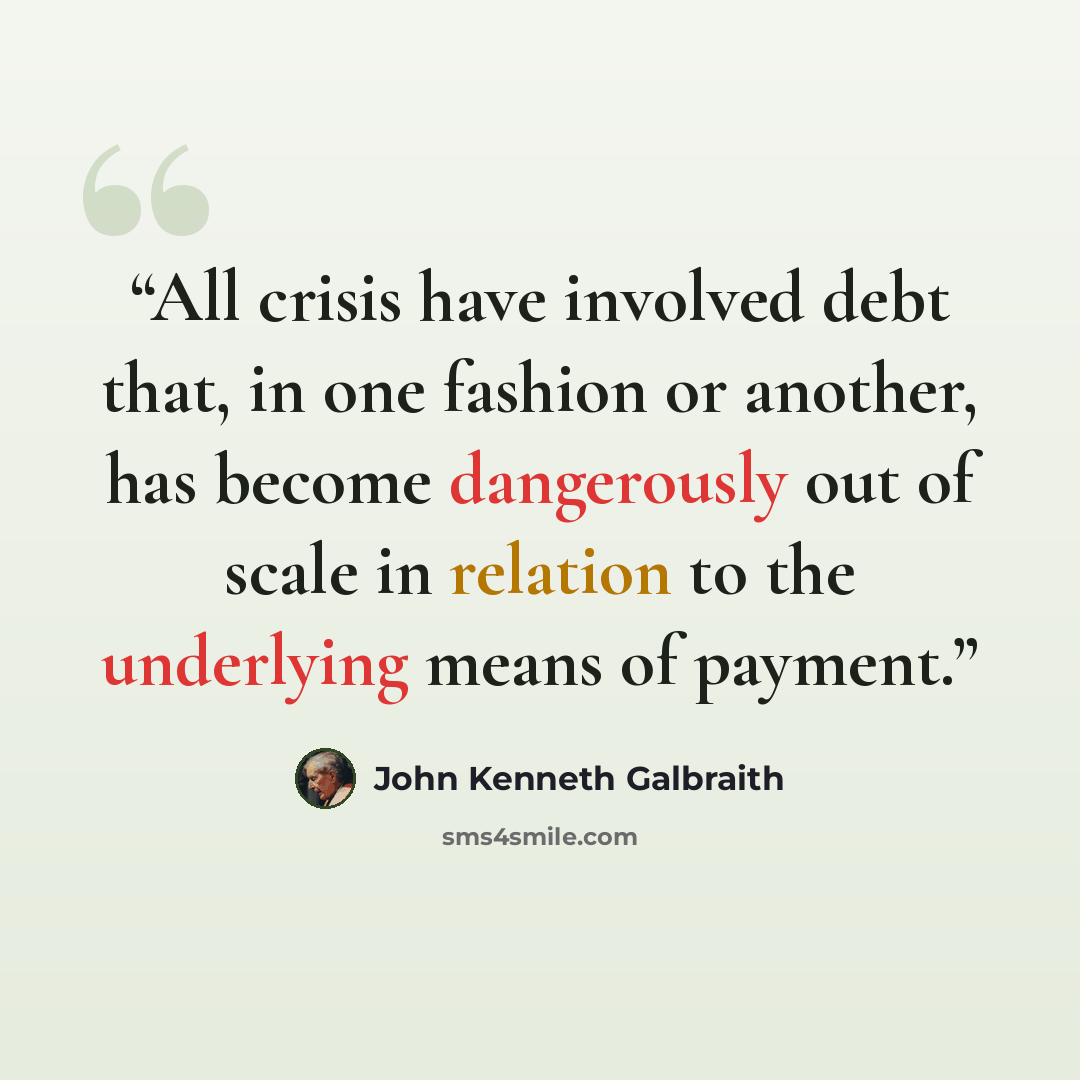“All crisis have involved debt that, in one fashion or another, has become dangerously out of scale in relation to the underlying means of payment.” quote by John Kenneth Galbraith