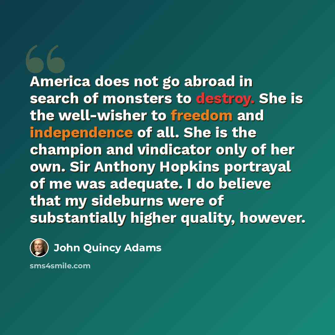 “America does not go abroad in search of monsters to destroy. She is the well-wisher to freedom and independence of all. She is the champion and vindicator only of her own. Sir Anthony Hopkins portrayal of me was adequate. I do believe that my sideburns were of substantially higher quality, however.” quote by John Quincy Adams