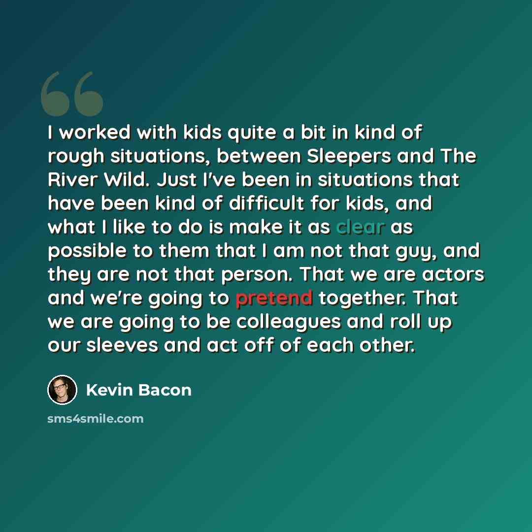 “I worked with kids quite a bit in kind of rough situations, between Sleepers and The River Wild. Just I've been in situations that have been kind of difficult for kids, and what I like to do is make it as clear as possible to them that I am not that guy, and they are not that person. That we are…” quote by Kevin Bacon