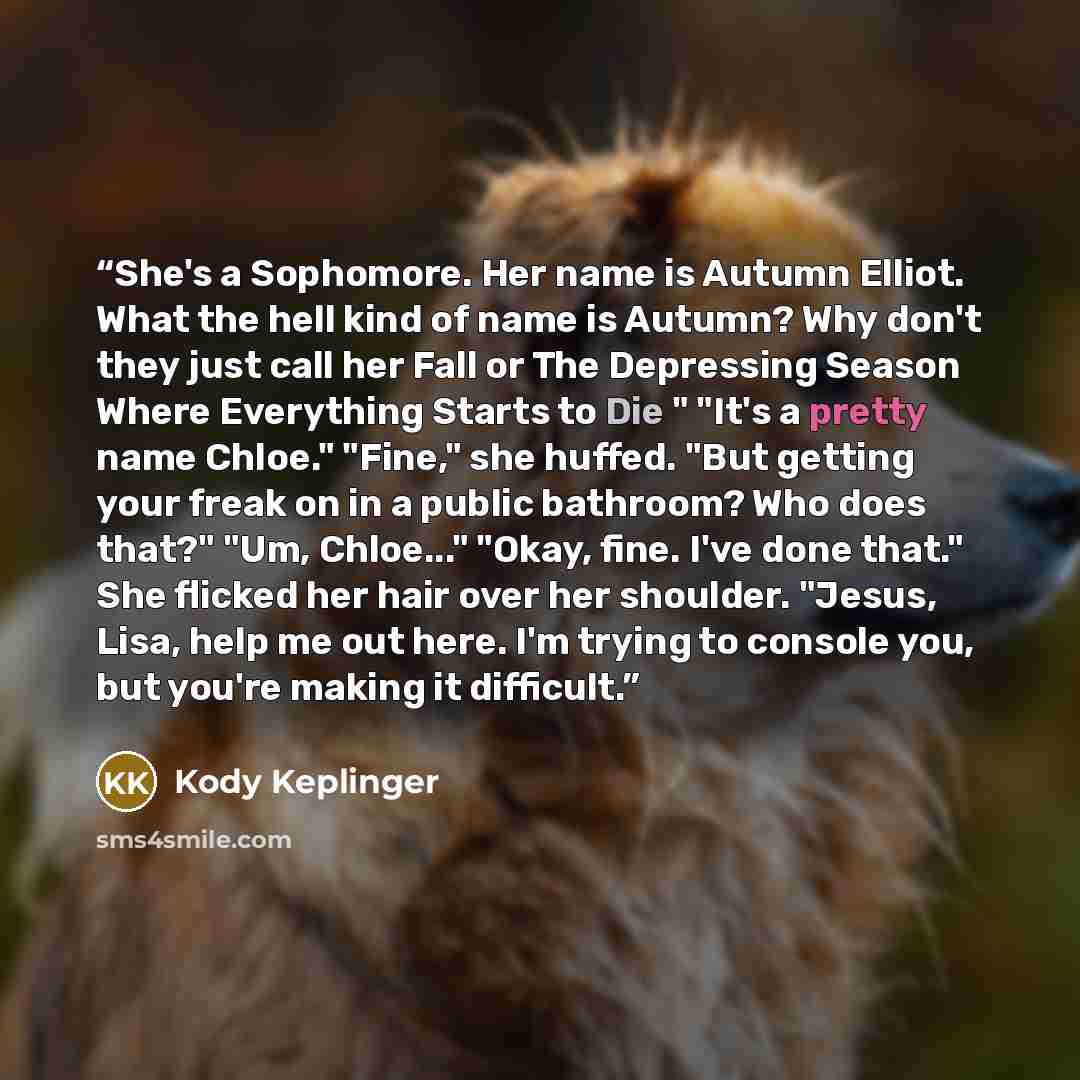 “She's a Sophomore. Her name is Autumn Elliot. What the hell kind of name is Autumn? Why don't they just call her Fall or The Depressing Season Where Everything Starts to Die " "It's a pretty name Chloe." "Fine," she huffed. "But getting your freak on in a public bathroom? Who does that?" "Um…” quote by Kody Keplinger