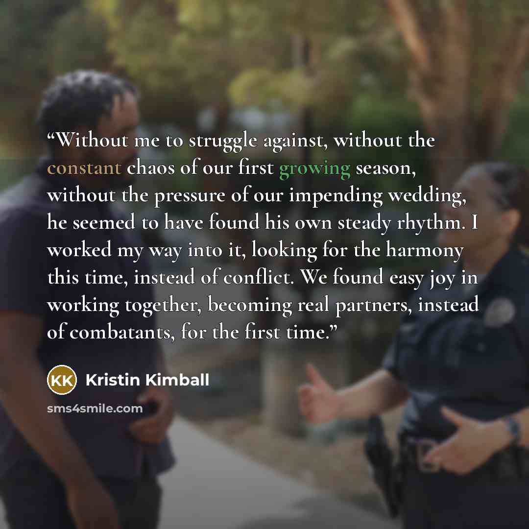 “Without me to struggle against, without the constant chaos of our first growing season, without the pressure of our impending wedding, he seemed to have found his own steady rhythm. I worked my way into it, looking for the harmony this time, instead of conflict. We found easy joy in working…” quote by Kristin Kimball