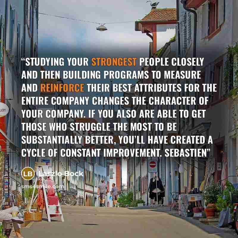 “Studying your strongest people closely and then building programs to measure and reinforce their best attributes for the entire company changes the character of your company. If you also are able to get those who struggle the most to be substantially better, you’ll have created a cycle of constant…” quote by Laszlo Bock