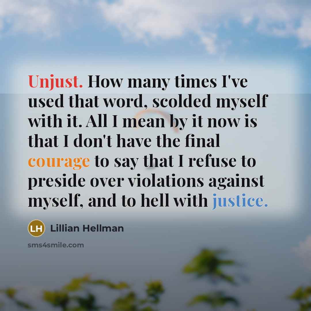 “Unjust. How many times I've used that word, scolded myself with it. All I mean by it now is that I don't have the final courage to say that I refuse to preside over violations against myself, and to hell with justice.” quote by Lillian Hellman