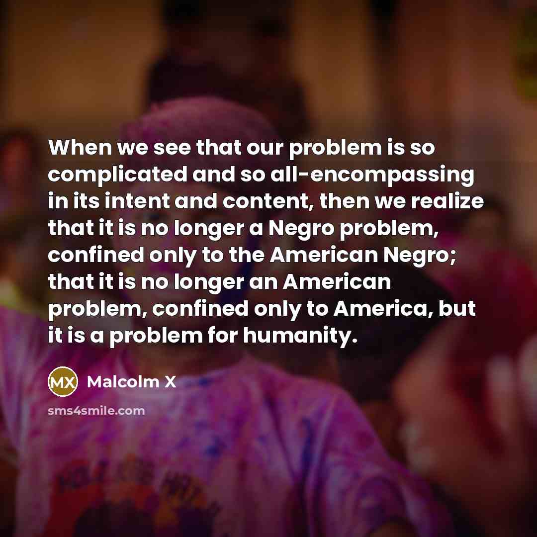 “When we see that our problem is so complicated and so all-encompassing in its intent and content, then we realize that it is no longer a Negro problem, confined only to the American Negro; that it is no longer an American problem, confined only to America, but it is a problem for humanity.” quote by Malcolm X