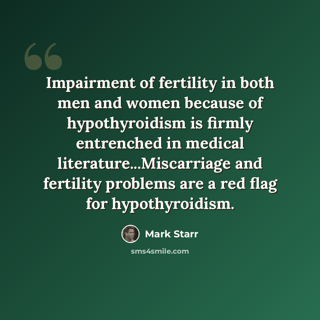 “Impairment of fertility in both men and women because of hypothyroidism is firmly entrenched in medical literature...Miscarriage and fertility problems are a red flag for hypothyroidism.” quote by Mark Starr