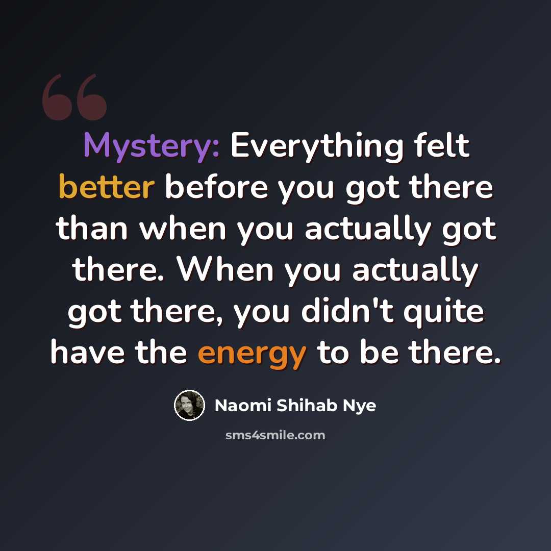 “Mystery: Everything felt better before you got there than when you actually got there. When you actually got there, you didn't quite have the energy to be there.” quote by Naomi Shihab Nye