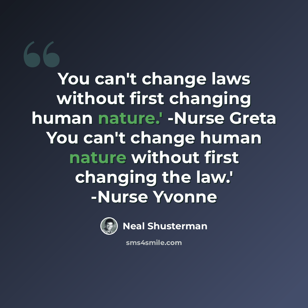 “You can't change laws without first changing human nature.' -Nurse Greta You can't change human nature without first changing the law.' -Nurse Yvonne” quote by Neal Shusterman