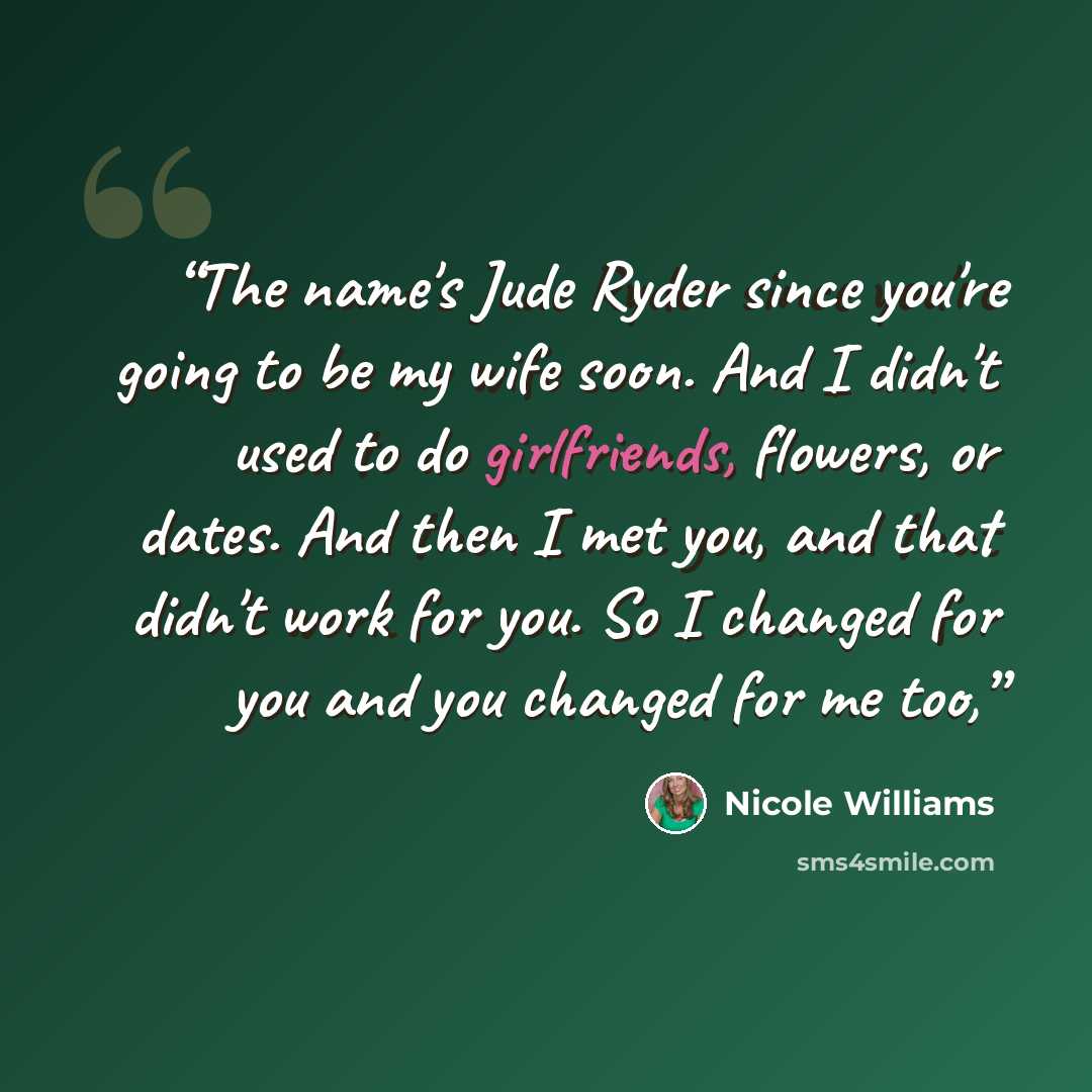 “The name's Jude Ryder since you're going to be my wife soon. And I didn't used to do girlfriends, flowers, or dates. And then I met you, and that didn't work for you. So I changed for you and you changed for me too,” quote by Nicole Williams