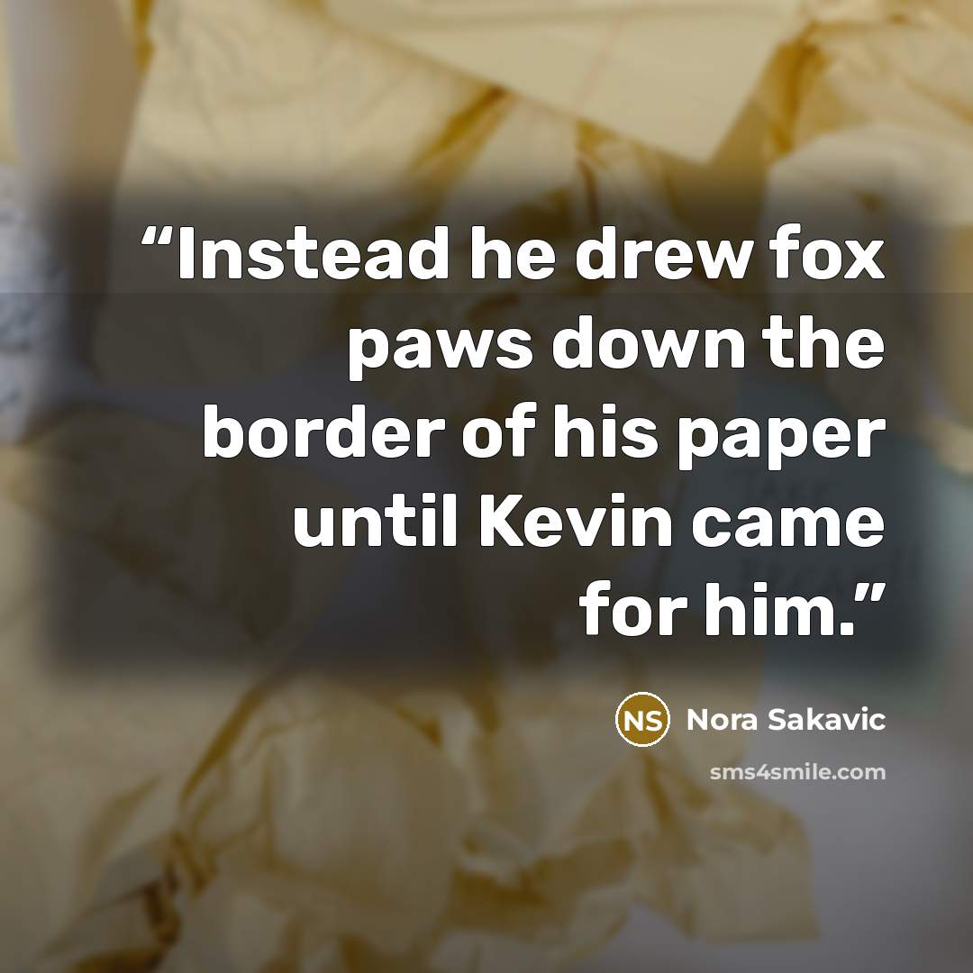 “Instead he drew fox paws down the border of his paper until Kevin came for him.” quote by Nora Sakavic
