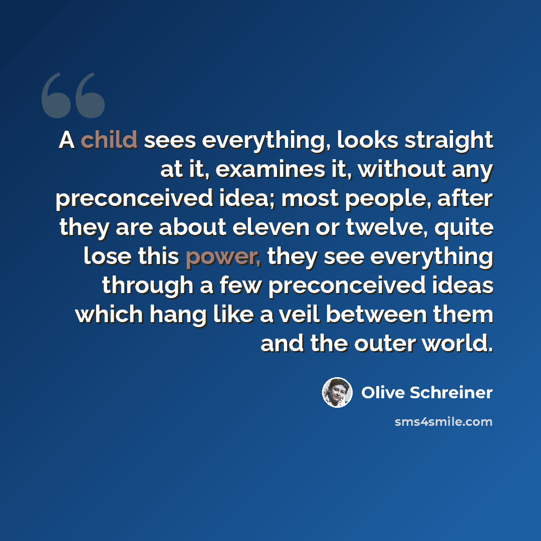 “A child sees everything, looks straight at it, examines it, without any preconceived idea; most people, after they are about eleven or twelve, quite lose this power, they see everything through a few preconceived ideas which hang like a veil between them and the outer world.” quote by Olive Schreiner