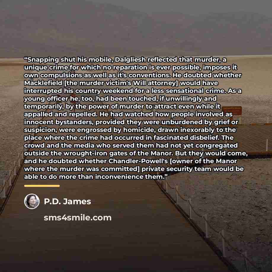 “Snapping shut his mobile, Dalgliesh reflected that murder, a unique crime for which no reparation is ever possible, imposes it own compulsions as well as it's conventions. He doubted whether Macklefield [the murder victim's Will attorney] would have interrupted his country weekend for a less…” quote by P.D. James