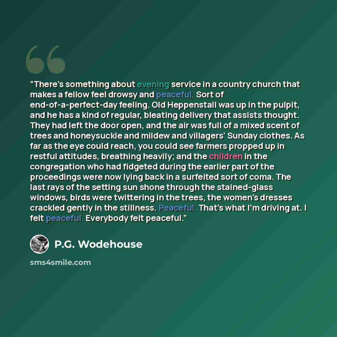 “There's something about evening service in a country church that makes a fellow feel drowsy and peaceful. Sort of end-of-a-perfect-day feeling. Old Heppenstall was up in the pulpit, and he has a kind of regular, bleating delivery that assists thought. They had left the door open, and the air was…” quote by P.G. Wodehouse