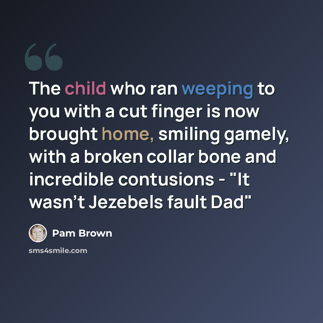 “The child who ran weeping to you with a cut finger is now brought home, smiling gamely, with a broken collar bone and incredible contusions - "It wasn't Jezebels fault Dad"” quote by Pam Brown