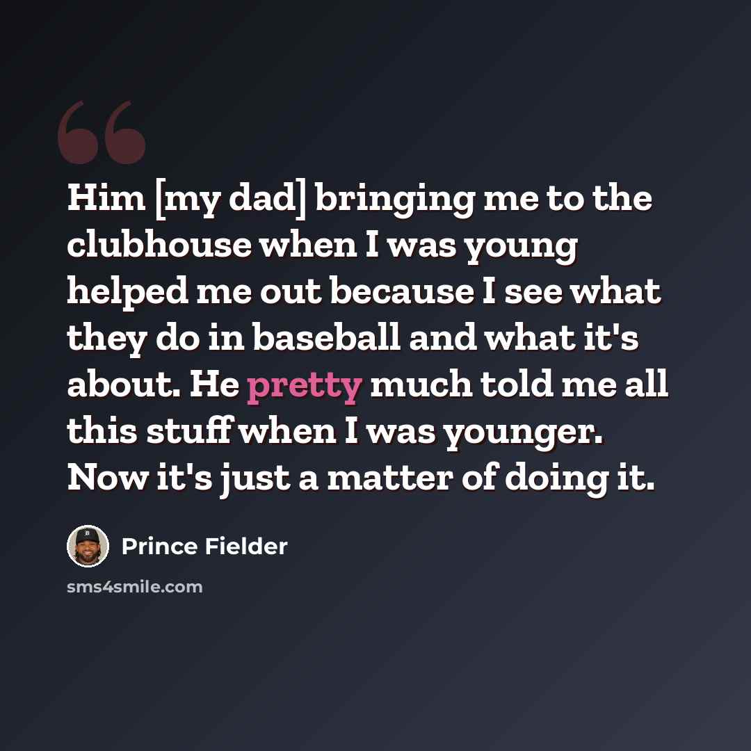 “Him [my dad] bringing me to the clubhouse when I was young helped me out because I see what they do in baseball and what it's about. He pretty much told me all this stuff when I was younger. Now it's just a matter of doing it.” quote by Prince Fielder