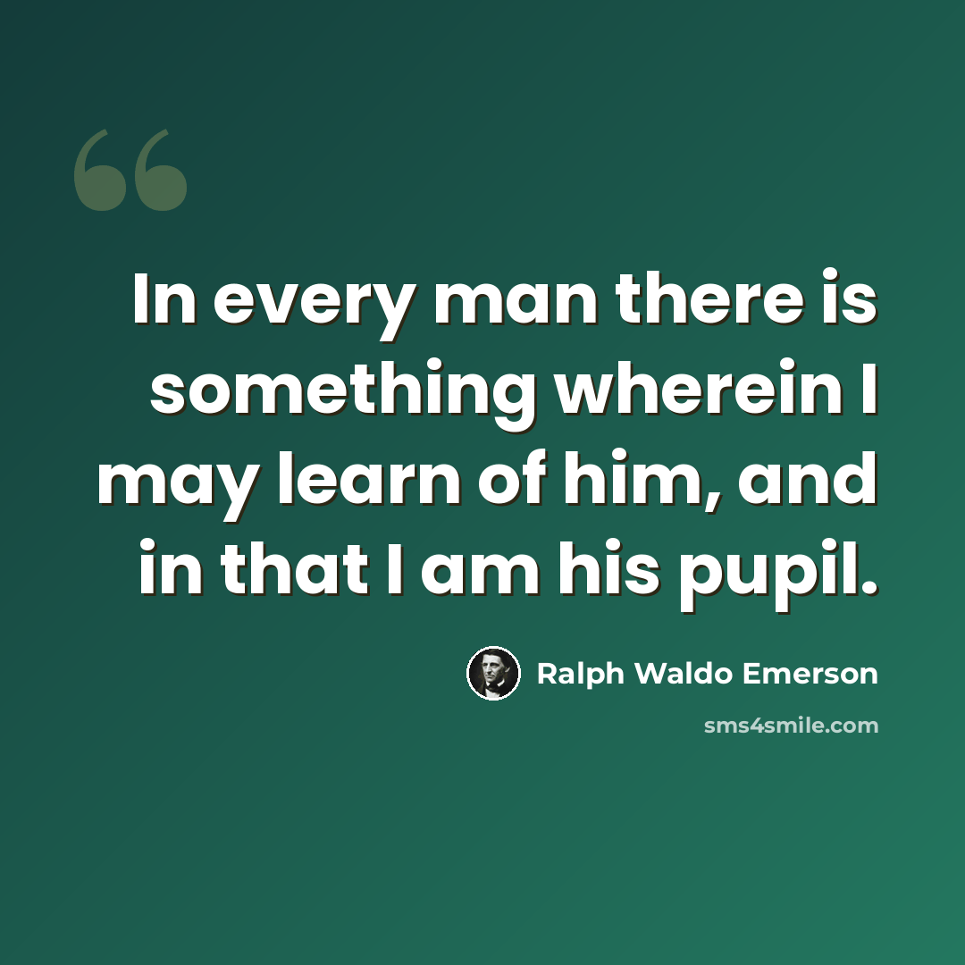 “In every man there is something wherein I may learn of him, and in that I am his pupil.” quote by Ralph Waldo Emerson