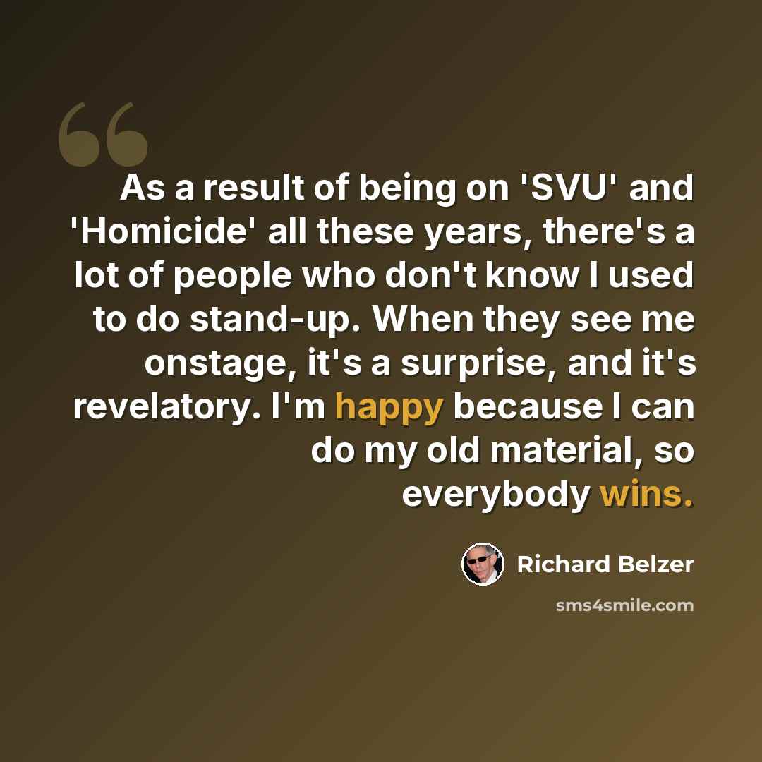 “As a result of being on 'SVU' and 'Homicide' all these years, there's a lot of people who don't know I used to do stand-up. When they see me onstage, it's a surprise, and it's revelatory. I'm happy because I can do my old material, so everybody wins.” quote by Richard Belzer