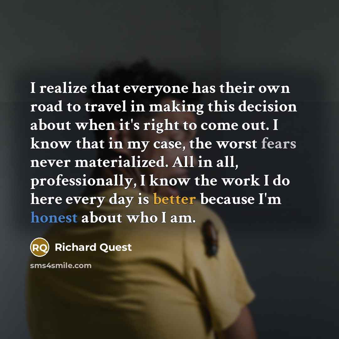 “I realize that everyone has their own road to travel in making this decision about when it's right to come out. I know that in my case, the worst fears never materialized. All in all, professionally, I know the work I do here every day is better because I'm honest about who I am.” quote by Richard Quest