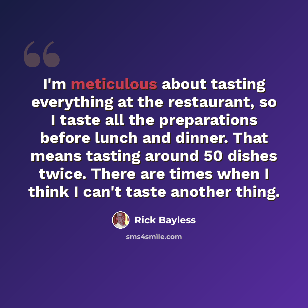“I'm meticulous about tasting everything at the restaurant, so I taste all the preparations before lunch and dinner. That means tasting around 50 dishes twice. There are times when I think I can't taste another thing.” quote by Rick Bayless