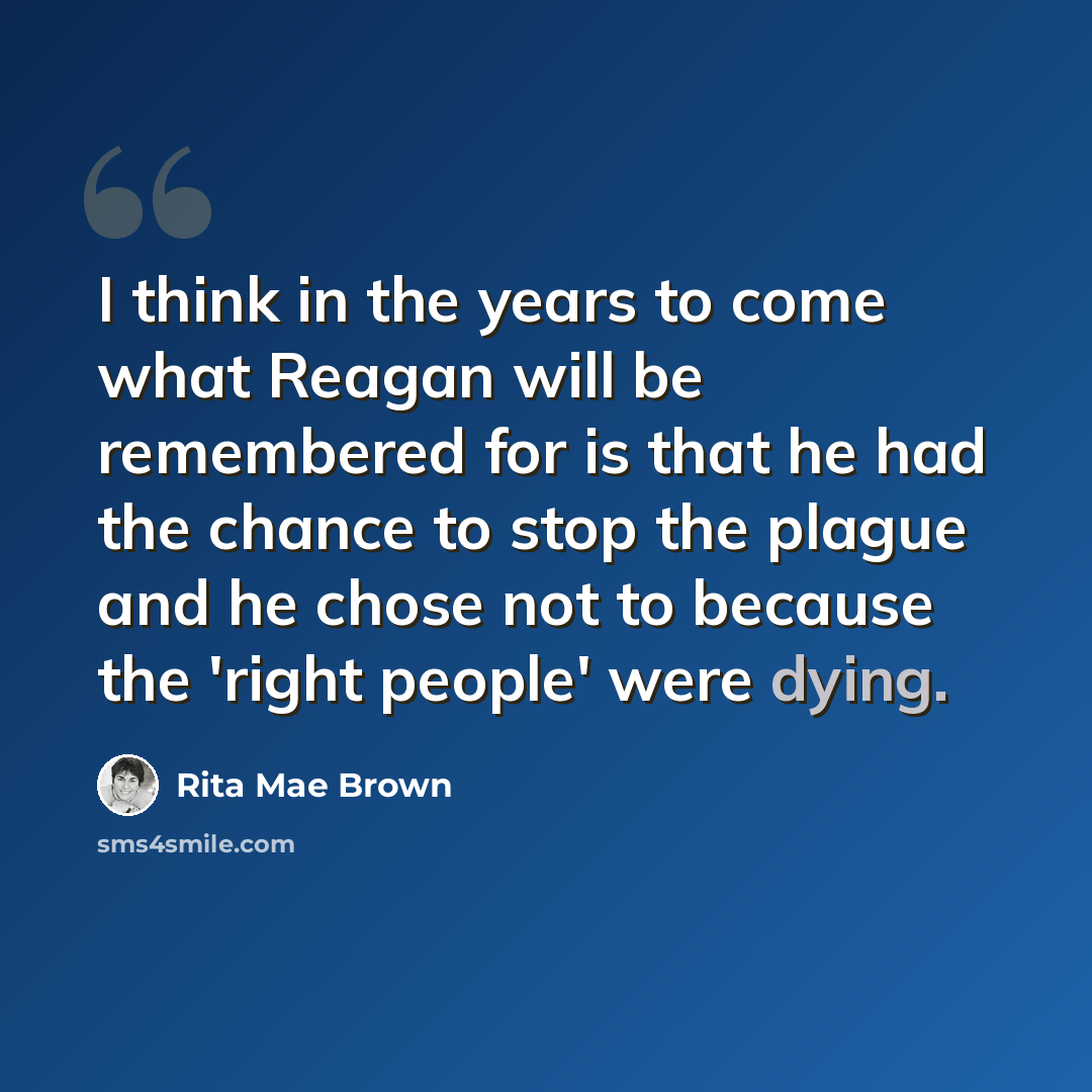 “I think in the years to come what Reagan will be remembered for is that he had the chance to stop the plague and he chose not to because the 'right people' were dying.” quote by Rita Mae Brown