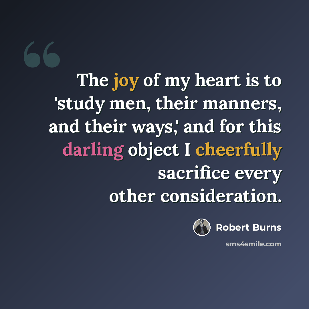 “The joy of my heart is to 'study men, their manners, and their ways,' and for this darling object I cheerfully sacrifice every other consideration.” quote by Robert Burns