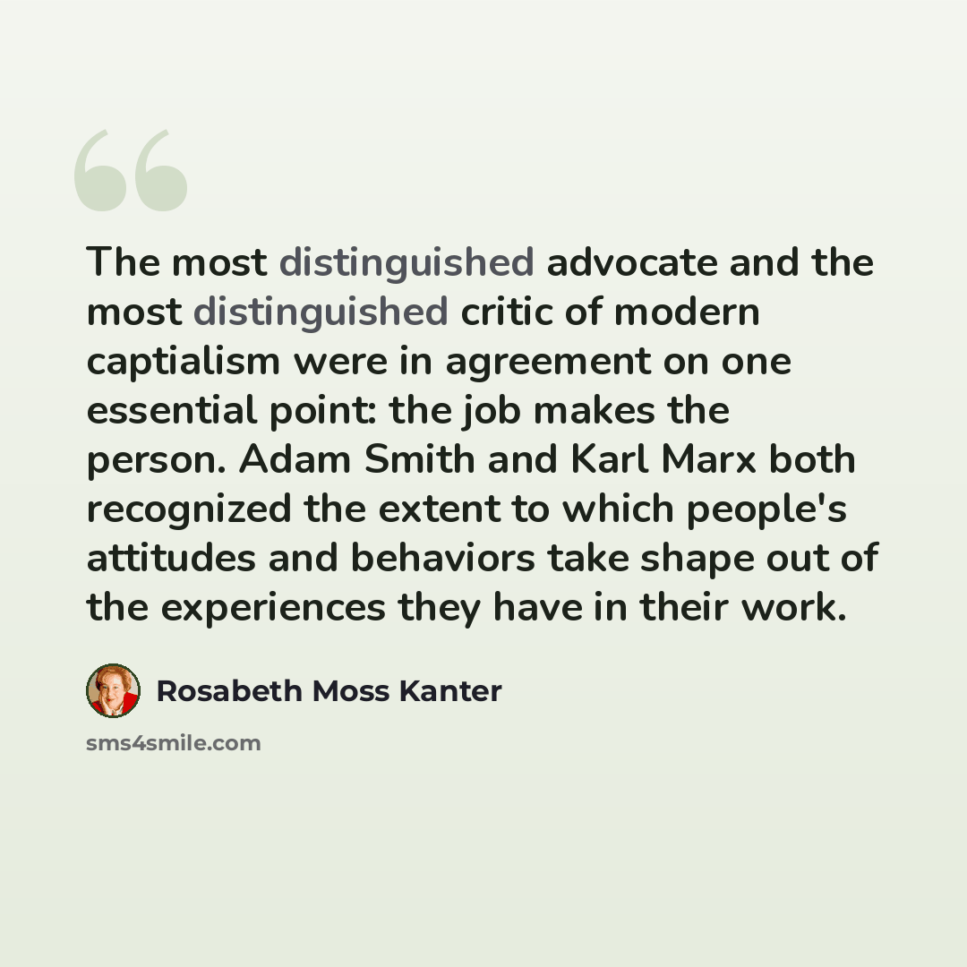“The most distinguished advocate and the most distinguished critic of modern captialism were in agreement on one essential point: the job makes the person. Adam Smith and Karl Marx both recognized the extent to which people's attitudes and behaviors take shape out of the experiences they have in…” quote by Rosabeth Moss Kanter