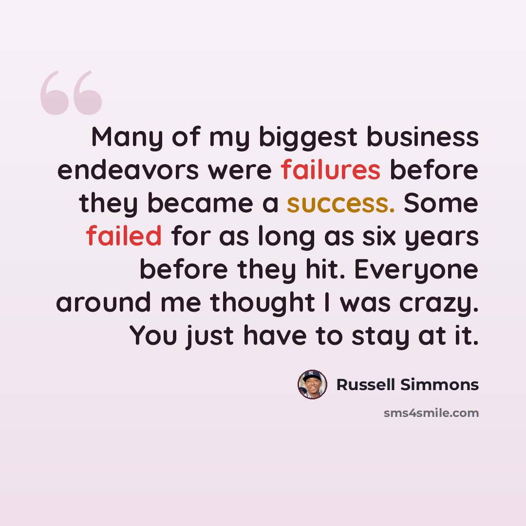 “Many of my biggest business endeavors were failures before they became a success. Some failed for as long as six years before they hit. Everyone around me thought I was crazy. You just have to stay at it.” quote by Russell Simmons