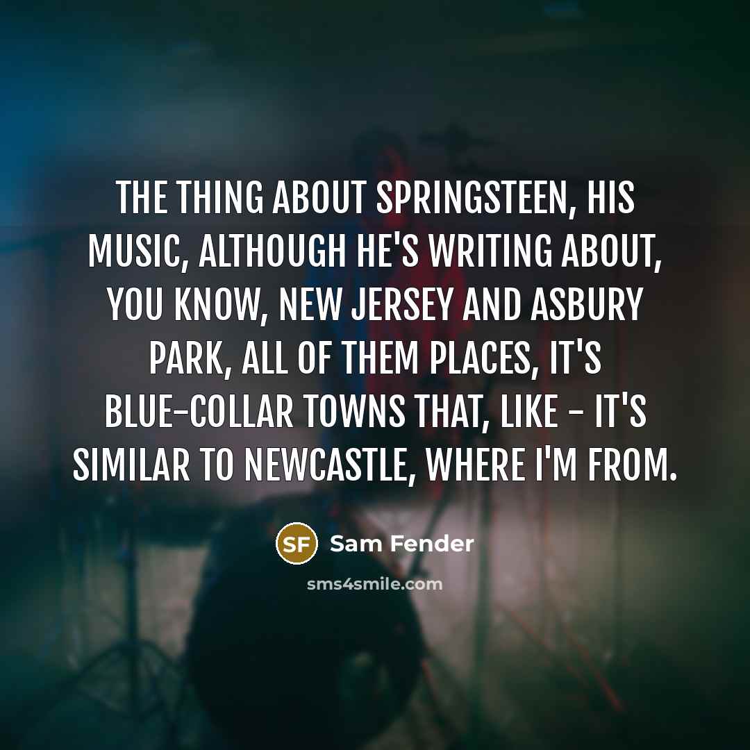 “The thing about Springsteen, his music, although he's writing about, you know, New Jersey and Asbury Park, all of them places, it's blue-collar towns that, like - it's similar to Newcastle, where I'm from.” quote by Sam Fender