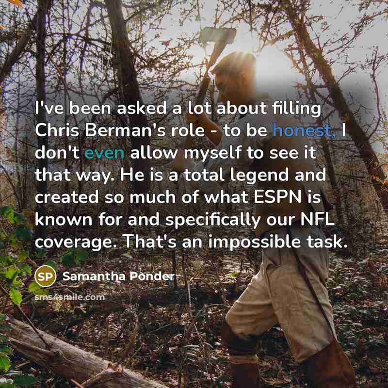 “I've been asked a lot about filling Chris Berman's role - to be honest, I don't even allow myself to see it that way. He is a total legend and created so much of what ESPN is known for and specifically our NFL coverage. That's an impossible task.” quote by Samantha Ponder