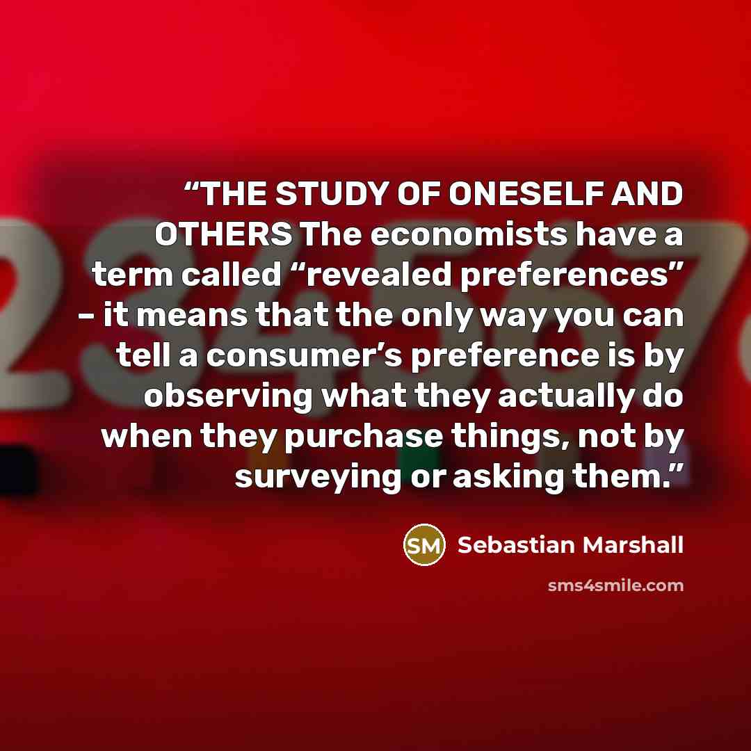 “THE STUDY OF ONESELF AND OTHERS The economists have a term called “revealed preferences” – it means that the only way you can tell a consumer’s preference is by observing what they actually do when they purchase things, not by surveying or asking them.” quote by Sebastian Marshall