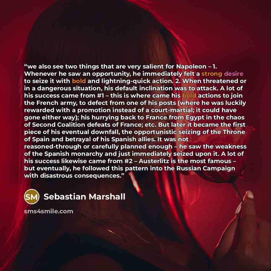 “we also see two things that are very salient for Napoleon – 1. Whenever he saw an opportunity, he immediately felt a strong desire to seize it with bold and lightning-quick action. 2. When threatened or in a dangerous situation, his default inclination was to attack. A lot of his success came from…” quote by Sebastian Marshall