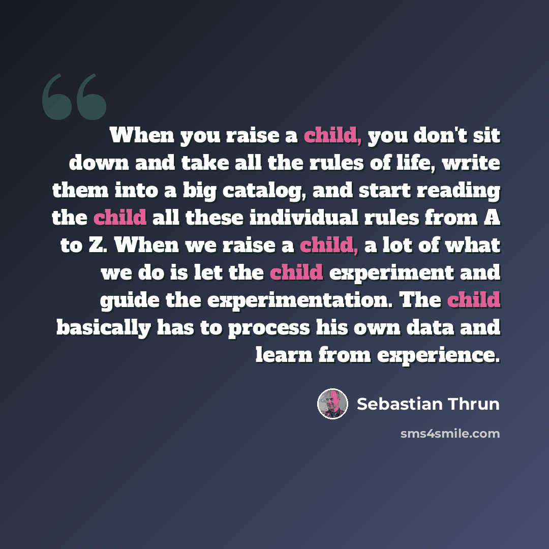 “When you raise a child, you don't sit down and take all the rules of life, write them into a big catalog, and start reading the child all these individual rules from A to Z. When we raise a child, a lot of what we do is let the child experiment and guide the experimentation. The child basically…” quote by Sebastian Thrun