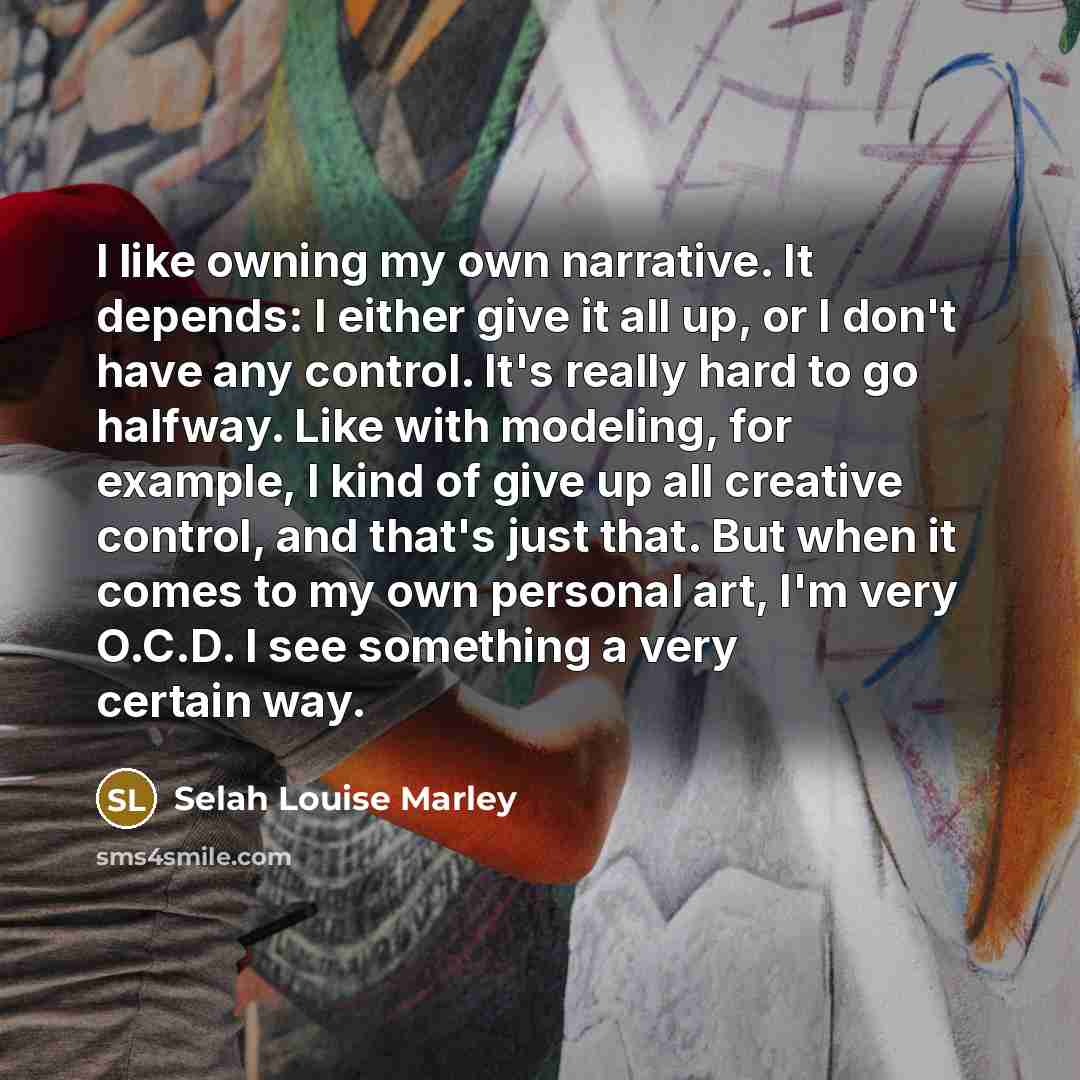“I like owning my own narrative. It depends: I either give it all up, or I don't have any control. It's really hard to go halfway. Like with modeling, for example, I kind of give up all creative control, and that's just that. But when it comes to my own personal art, I'm very O.C.D. I see something…” quote by Selah Louise Marley