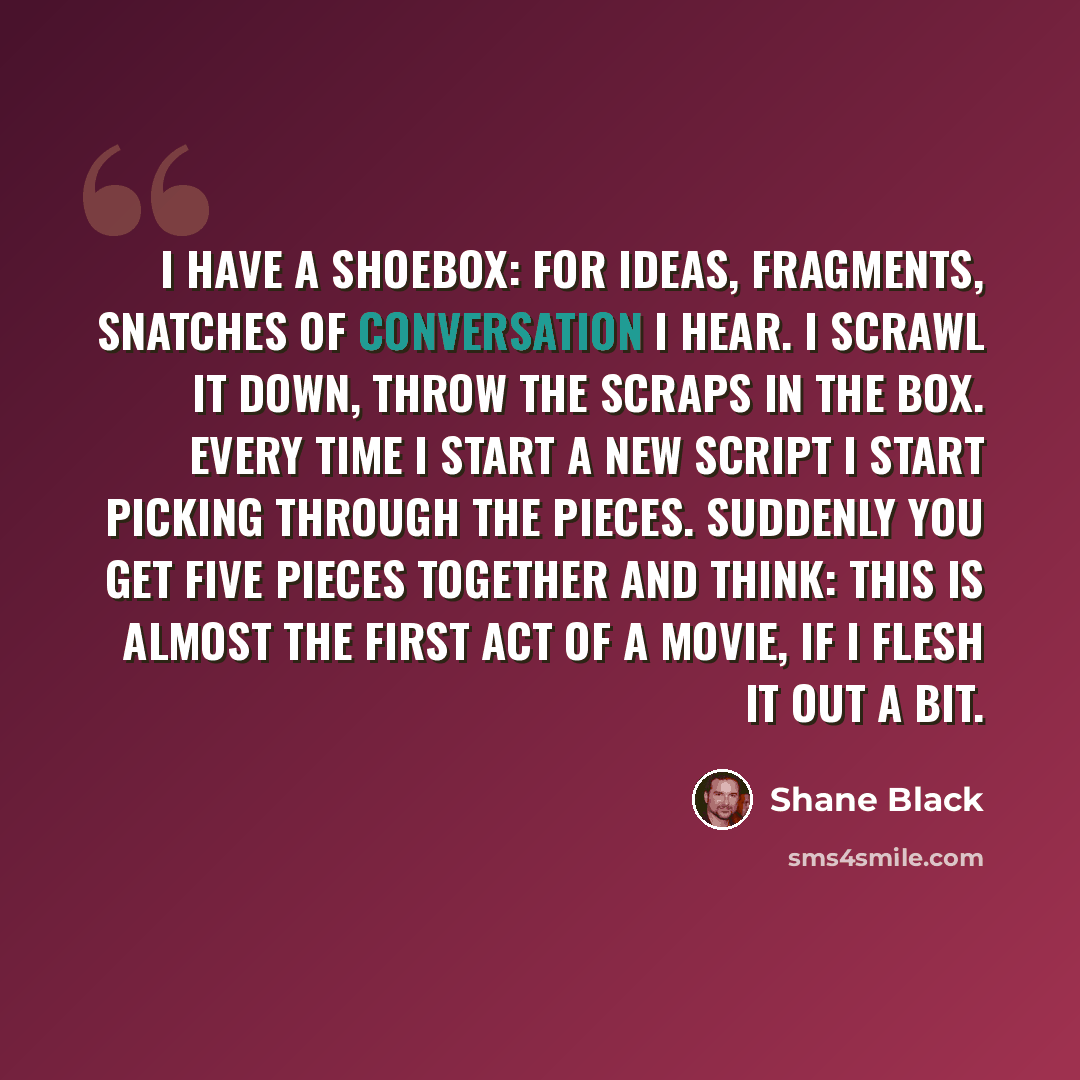 “I have a shoebox: for ideas, fragments, snatches of conversation I hear. I scrawl it down, throw the scraps in the box. Every time I start a new script I start picking through the pieces. Suddenly you get five pieces together and think: this is almost the first Act of a movie, if I flesh it out a…” quote by Shane Black