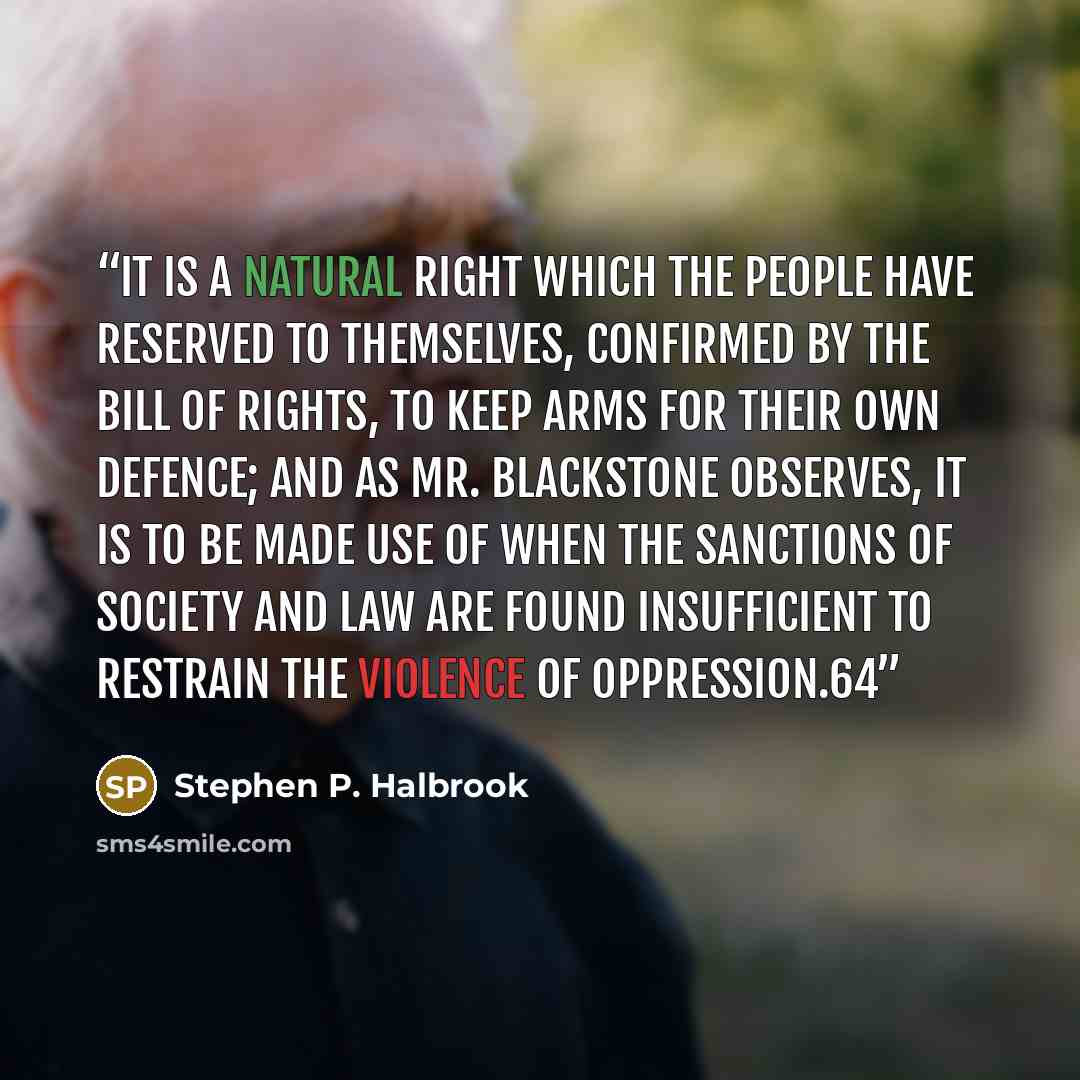 “It is a natural right which the people have reserved to themselves, confirmed by the Bill of Rights, to keep arms for their own defence; and as Mr. Blackstone observes, it is to be made use of when the sanctions of society and law are found insufficient to restrain the violence of oppression.64” quote by Stephen P. Halbrook
