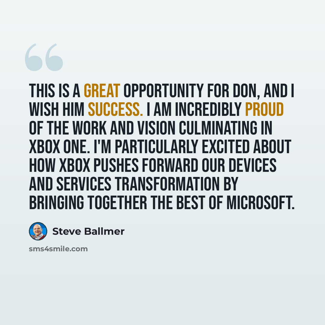 “This is a great opportunity for Don, and I wish him success. I am incredibly proud of the work and vision culminating in Xbox One. I'm particularly excited about how Xbox pushes forward our devices and services transformation by bringing together the best of Microsoft.” quote by Steve Ballmer