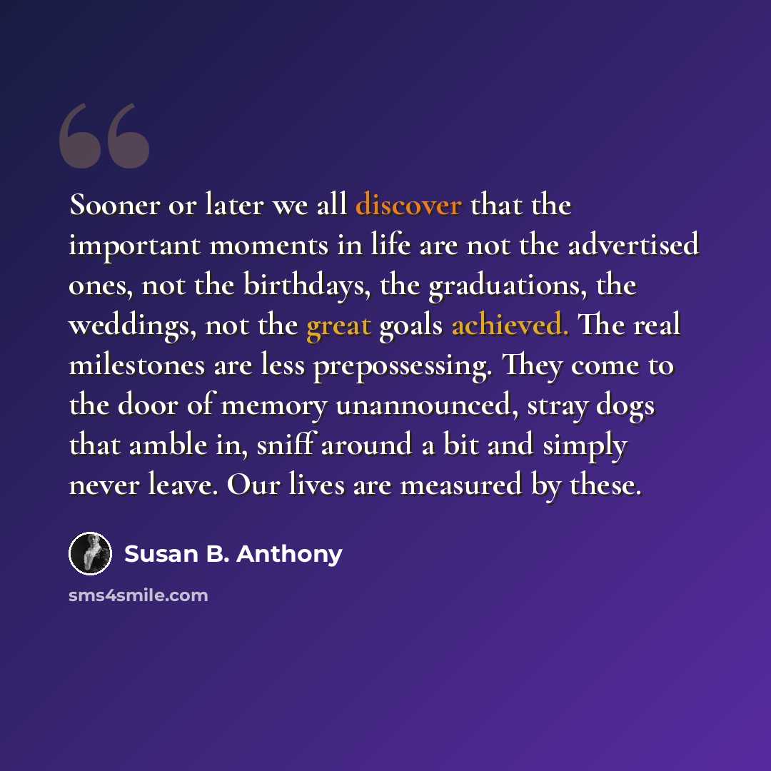 “Sooner or later we all discover that the important moments in life are not the advertised ones, not the birthdays, the graduations, the weddings, not the great goals achieved. The real milestones are less prepossessing. They come to the door of memory unannounced, stray dogs that amble in, sniff…” quote by Susan B. Anthony