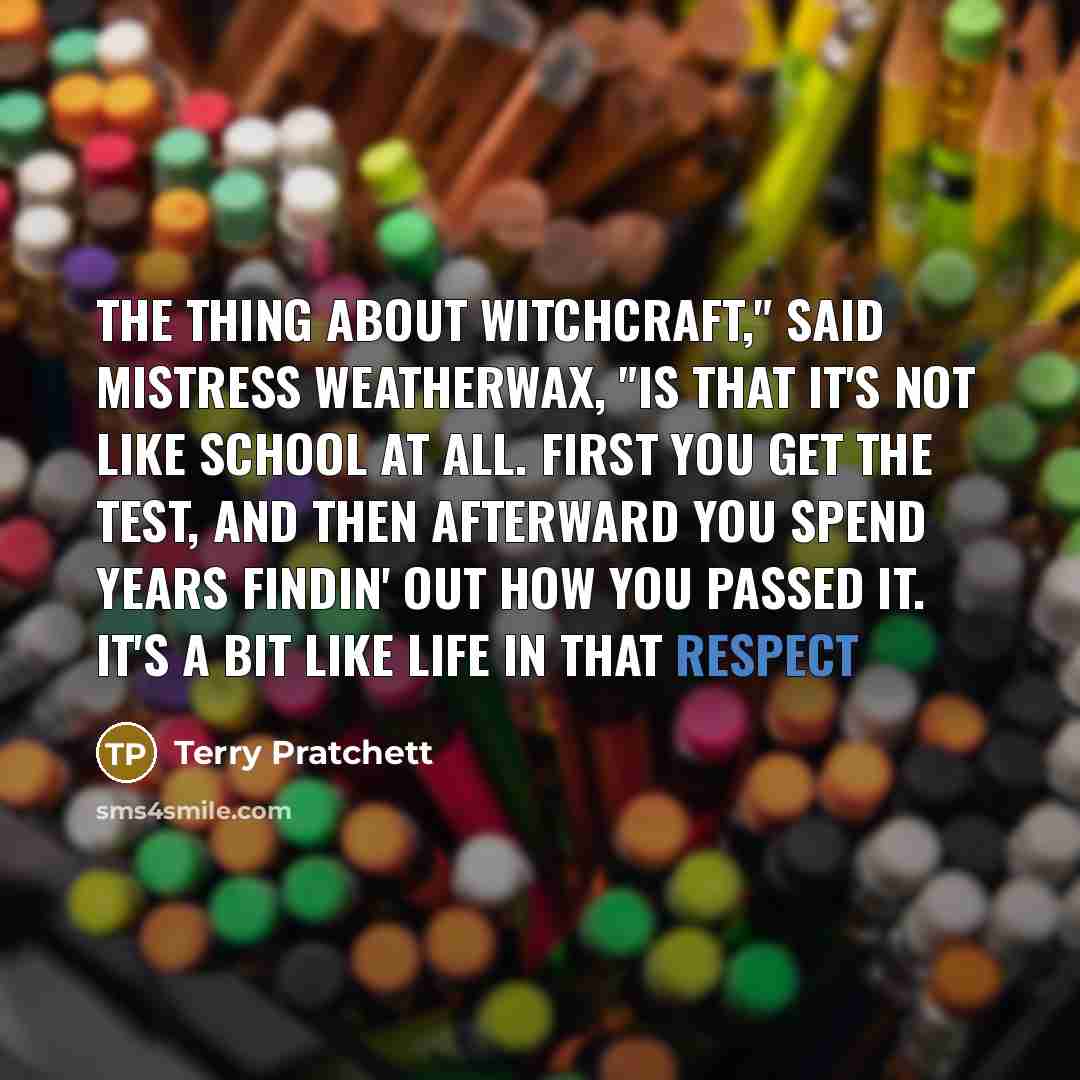 “The thing about witchcraft," said Mistress Weatherwax, "is that it's not like school at all. First you get the test, and then afterward you spend years findin' out how you passed it. It's a bit like life in that respect” quote by Terry Pratchett