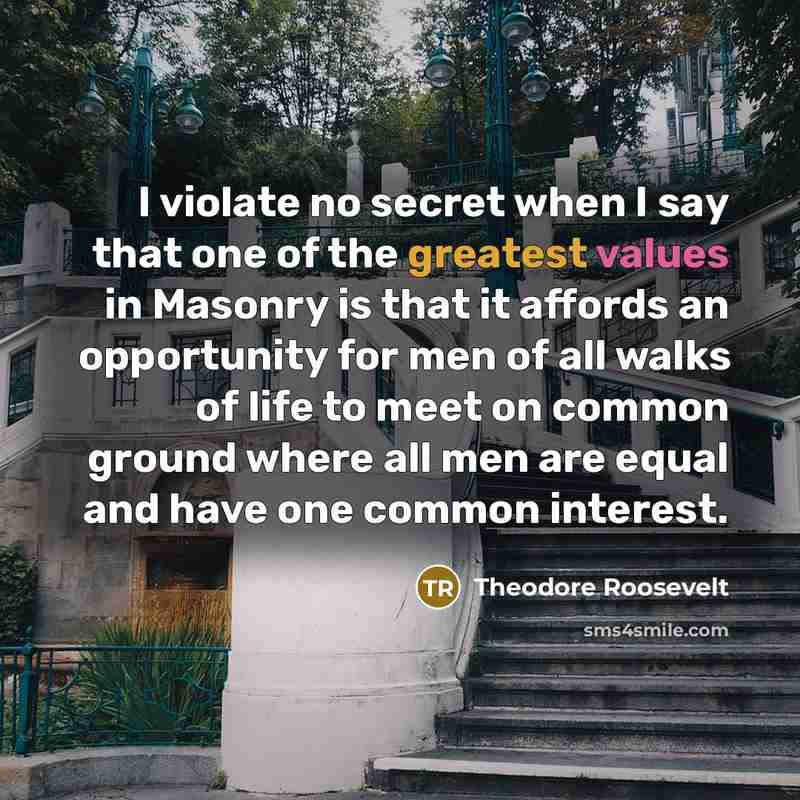 “I violate no secret when I say that one of the greatest values in Masonry is that it affords an opportunity for men of all walks of life to meet on common ground where all men are equal and have one common interest.” quote by Theodore Roosevelt