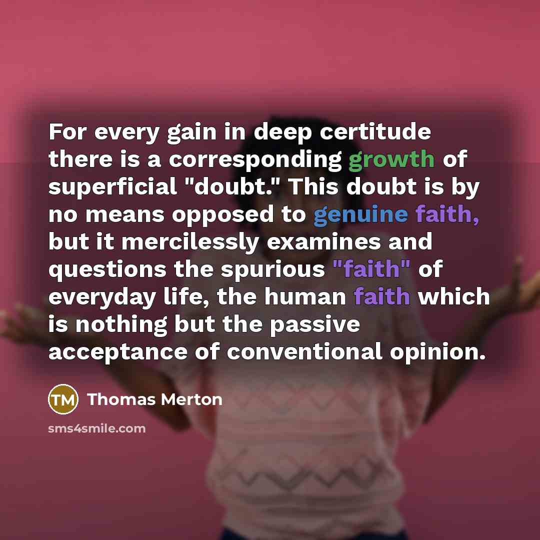 “For every gain in deep certitude there is a corresponding growth of superficial "doubt." This doubt is by no means opposed to genuine faith, but it mercilessly examines and questions the spurious "faith" of everyday life, the human faith which is nothing but the passive acceptance of conventional…” quote by Thomas Merton