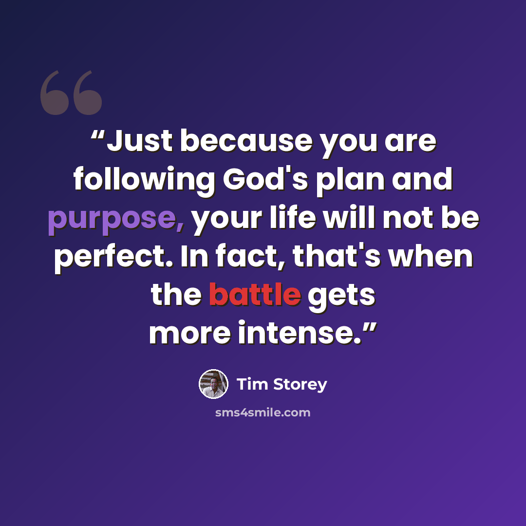 “Just because you are following God's plan and purpose, your life will not be perfect. In fact, that's when the battle gets more intense.” quote by Tim Storey