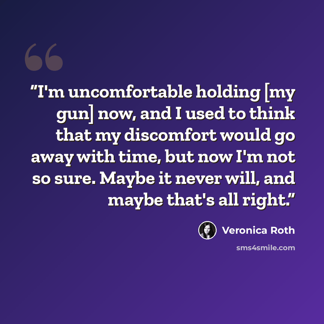 “I'm uncomfortable holding [my gun] now, and I used to think that my discomfort would go away with time, but now I'm not so sure. Maybe it never will, and maybe that's all right.” quote by Veronica Roth