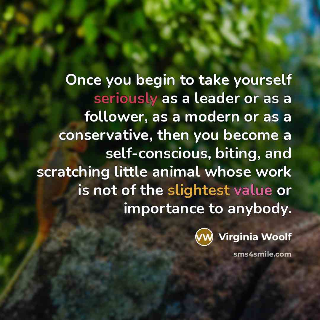 “Once you begin to take yourself seriously as a leader or as a follower, as a modern or as a conservative, then you become a self-conscious, biting, and scratching little animal whose work is not of the slightest value or importance to anybody.” quote by Virginia Woolf