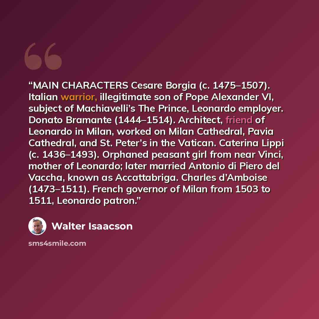 “MAIN CHARACTERS Cesare Borgia (c. 1475–1507). Italian warrior, illegitimate son of Pope Alexander VI, subject of Machiavelli’s The Prince, Leonardo employer. Donato Bramante (1444–1514). Architect, friend of Leonardo in Milan, worked on Milan Cathedral, Pavia Cathedral, and St. Peter’s in the…” quote by Walter Isaacson