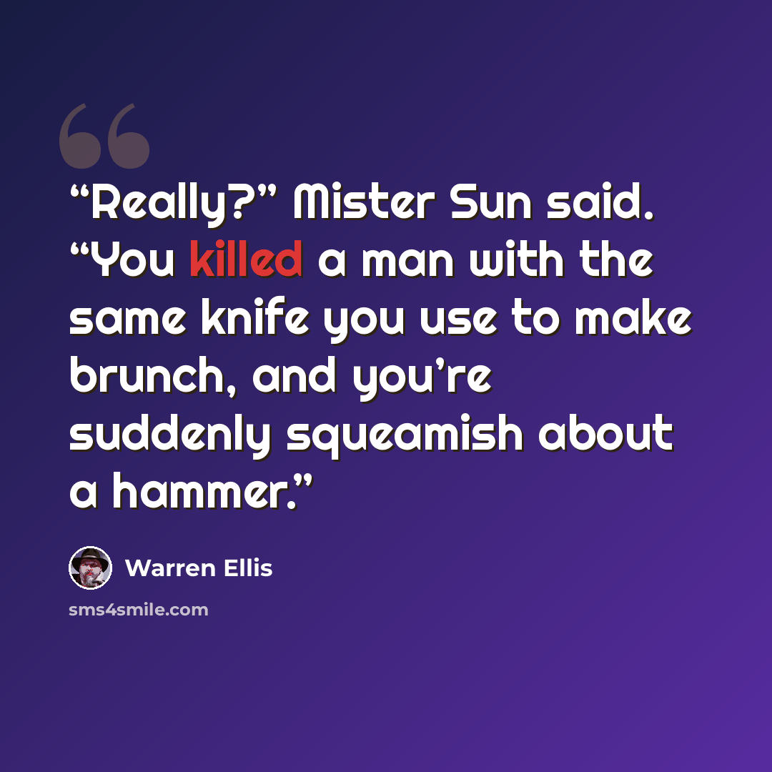 “Really?” Mister Sun said. “You killed a man with the same knife you use to make brunch, and you’re suddenly squeamish about a hammer.” quote by Warren Ellis