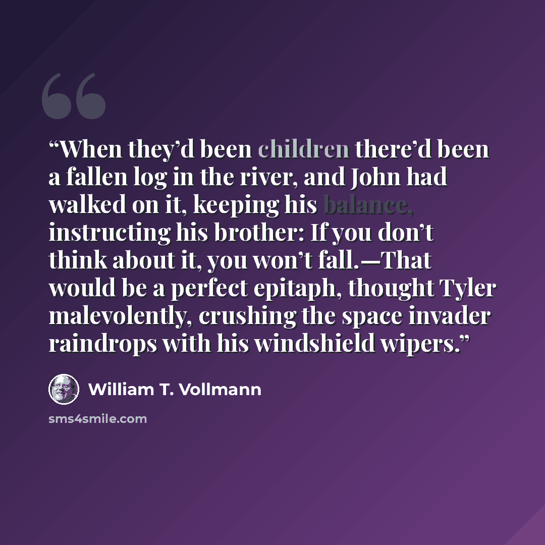 “When they’d been children there’d been a fallen log in the river, and John had walked on it, keeping his balance, instructing his brother: If you don’t think about it, you won’t fall.—That would be a perfect epitaph, thought Tyler malevolently, crushing the space invader raindrops with his…” quote by William T. Vollmann