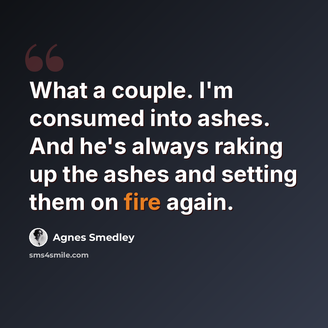 “What a couple. I'm consumed into ashes. And he's always raking up the ashes and setting them on fire again.” quote by Agnes Smedley