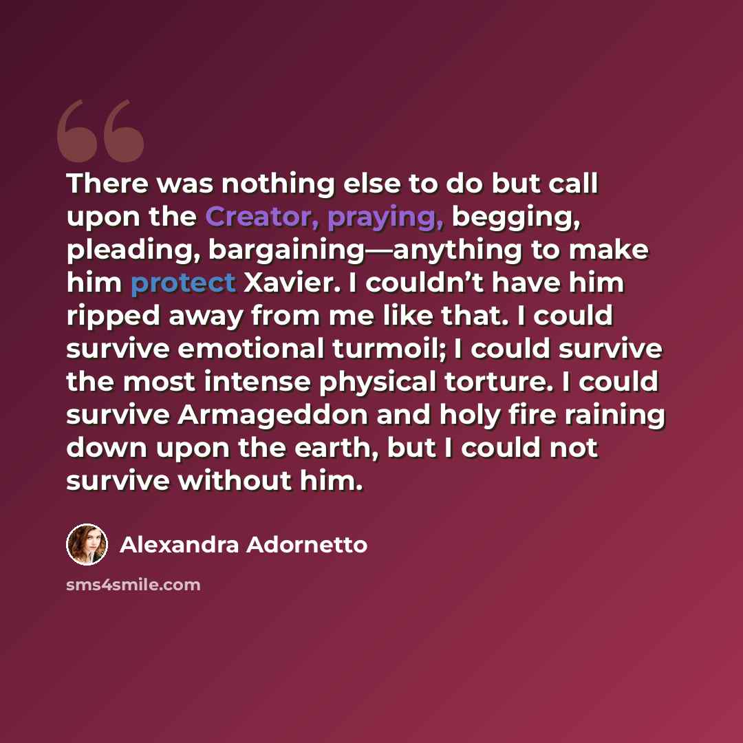 “There was nothing else to do but call upon the Creator, praying, begging, pleading, bargaining—anything to make him protect Xavier. I couldn’t have him ripped away from me like that. I could survive emotional turmoil; I could survive the most intense physical torture. I could survive Armageddon…” quote by Alexandra Adornetto