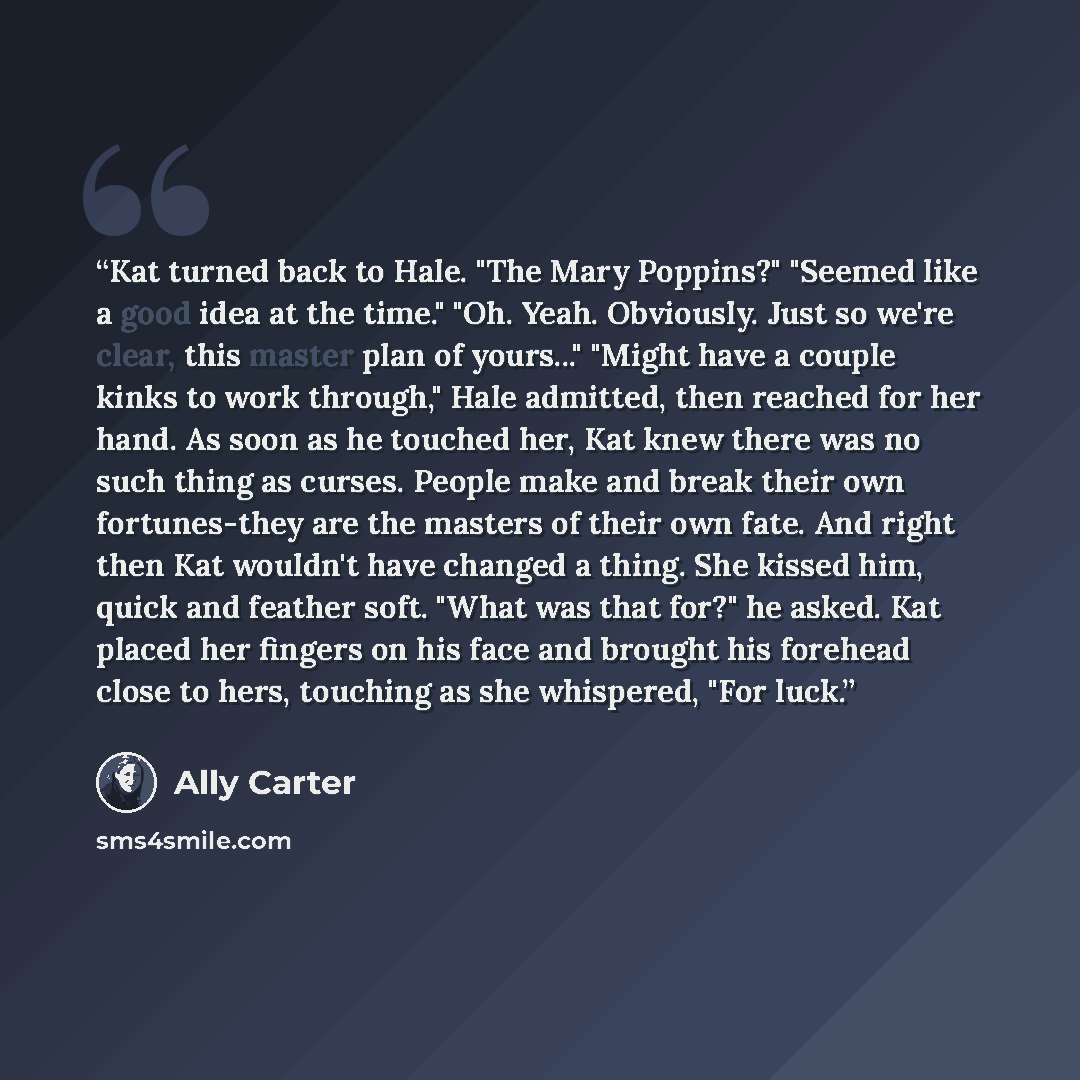 “Kat turned back to Hale. "The Mary Poppins?" "Seemed like a good idea at the time." "Oh. Yeah. Obviously. Just so we're clear, this master plan of yours..." "Might have a couple kinks to work through," Hale admitted, then reached for her hand. As soon as he touched her, Kat knew there was no such…” quote by Ally Carter